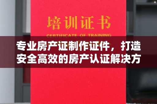 娄星专业房产证制作证件，打造安全高效的房产认证解决方案